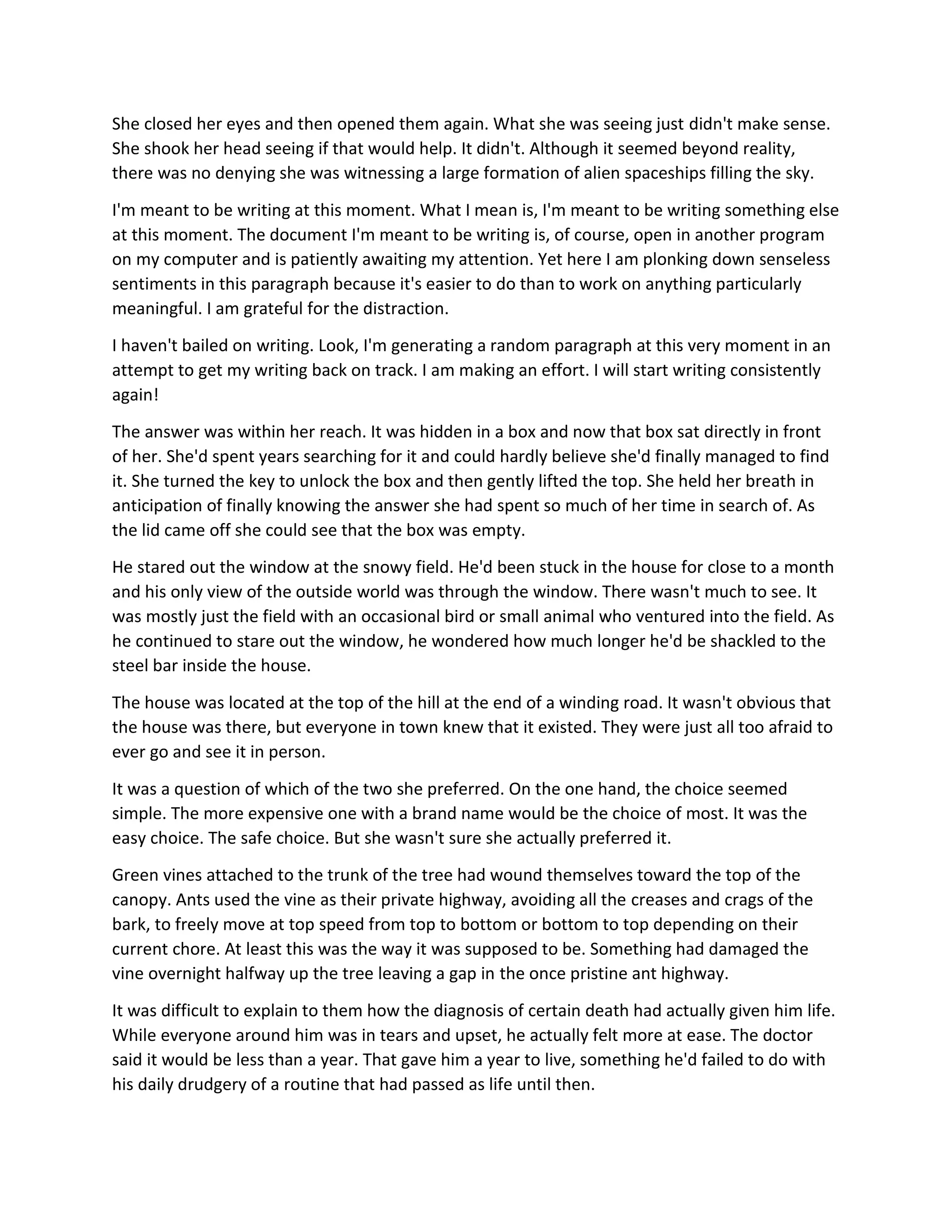 She closed her eyes and then opened them again. What she was seeing just didn't make sense.
She shook her head seeing if that would help. It didn't. Although it seemed beyond reality,
there was no denying she was witnessing a large formation of alien spaceships filling the sky.
I'm meant to be writing at this moment. What I mean is, I'm meant to be writing something else
at this moment. The document I'm meant to be writing is, of course, open in another program
on my computer and is patiently awaiting my attention. Yet here I am plonking down senseless
sentiments in this paragraph because it's easier to do than to work on anything particularly
meaningful. I am grateful for the distraction.
I haven't bailed on writing. Look, I'm generating a random paragraph at this very moment in an
attempt to get my writing back on track. I am making an effort. I will start writing consistently
again!
The answer was within her reach. It was hidden in a box and now that box sat directly in front
of her. She'd spent years searching for it and could hardly believe she'd finally managed to find
it. She turned the key to unlock the box and then gently lifted the top. She held her breath in
anticipation of finally knowing the answer she had spent so much of her time in search of. As
the lid came off she could see that the box was empty.
He stared out the window at the snowy field. He'd been stuck in the house for close to a month
and his only view of the outside world was through the window. There wasn't much to see. It
was mostly just the field with an occasional bird or small animal who ventured into the field. As
he continued to stare out the window, he wondered how much longer he'd be shackled to the
steel bar inside the house.
The house was located at the top of the hill at the end of a winding road. It wasn't obvious that
the house was there, but everyone in town knew that it existed. They were just all too afraid to
ever go and see it in person.
It was a question of which of the two she preferred. On the one hand, the choice seemed
simple. The more expensive one with a brand name would be the choice of most. It was the
easy choice. The safe choice. But she wasn't sure she actually preferred it.
Green vines attached to the trunk of the tree had wound themselves toward the top of the
canopy. Ants used the vine as their private highway, avoiding all the creases and crags of the
bark, to freely move at top speed from top to bottom or bottom to top depending on their
current chore. At least this was the way it was supposed to be. Something had damaged the
vine overnight halfway up the tree leaving a gap in the once pristine ant highway.
It was difficult to explain to them how the diagnosis of certain death had actually given him life.
While everyone around him was in tears and upset, he actually felt more at ease. The doctor
said it would be less than a year. That gave him a year to live, something he'd failed to do with
his daily drudgery of a routine that had passed as life until then.
 