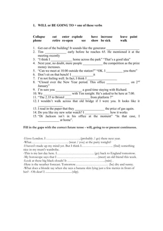 1. WILL or BE GOING TO + one of these verbs


       Collapse       eat    enter explode          have increase         leave paint
       phone          retire re-open     see        show be sick          walk

       1. Get out of the building! It sounds like the generator ____________________
       2. Tim _____________ early before he reaches 65. He mentioned it at the
           meeting recently
       3. “I think I _____________ home across the park” “That’s a good idea”
       4. Next year, no doubt, more people ____________ the competition as the prize
           money increases.
       5. “Can we meet at 10.00 outside the station?” “OK. I __________ you there”
       6. Don’t sit on that bench! I _____________it
       7. I’m not feeling well. In fact, I think I __________________
       8. “Closed over the New Year period. This office ______________ on 2 nd
           January”
       9. I’m sure you ________________ a good time staying with Richard.
       10. We _________________ with Tim tonight. He’s asked to be here at 7.00.
       11. “The 2.35 to Bristol _______________ from platform 7”
       12. I wouldn’t walk across that old bridge if I were you. It looks like it
           _______________
       13. I read in the paper that they __________________ the price of gas again.
       14. Do you like my new solar watch? I _______________ how it works
       15. “Dr Jackson isn’t in his office at the moment” “In that case, I
           _____________ at home”.

Fill in the gaps with the correct future tense - will, going to or present continuous.


-I love London. I …………………………..(probably / go) there next year.
-What……………………………. (wear / you) at the party tonight?
-I haven't made up my mind yet. But I think I……………………….. (find) something
nice in my mum's wardrobe.
-This is my last day here. I……………………………. (go) back to England tomorrow.
-My horoscope says that I ………………………………..(meet) an old friend this week.
-Look at these big black clouds! It ……………………………..(rain) .
-Here is the weather forecast. Tomorrow………………………… (be) dry and sunny.
-What does a blonde say when she sees a banana skin lying just a few metres in front of
her? - Oh dear! I .....................................(slip).
 