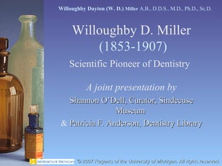 Willoughby D. Miller   (1853-1907) Scientific Pioneer of Dentistry   A joint presentation by Shannon O’Dell, Curator, Sindecuse Museum   &  Patricia F. Anderson, Dentistry Library Willoughby Dayton (W. D.)  Miller  A.B., D.D.S., M.D., Ph.D., Sc.D.  © 2007 Regents of the University of Michigan. All rights reserved. 