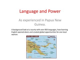 Language and Power As experienced in Papua New Guinea. A background look at a county with over 850 languages, how learning English opened-doors and created global opportunities for one local woman. 