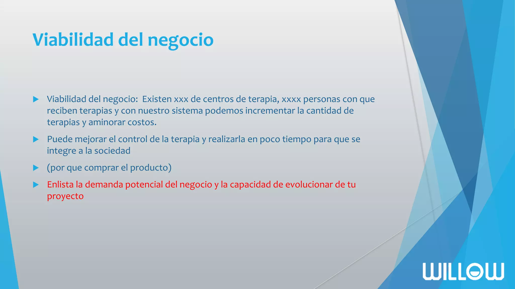 Viabilidad del negocio
 Viabilidad del negocio: Existen xxx de centros de terapia, xxxx personas con que
reciben terapias y con nuestro sistema podemos incrementar la cantidad de
terapias y aminorar costos.
 Puede mejorar el control de la terapia y realizarla en poco tiempo para que se
integre a la sociedad
 (por que comprar el producto)
 Enlista la demanda potencial del negocio y la capacidad de evolucionar de tu
proyecto
 