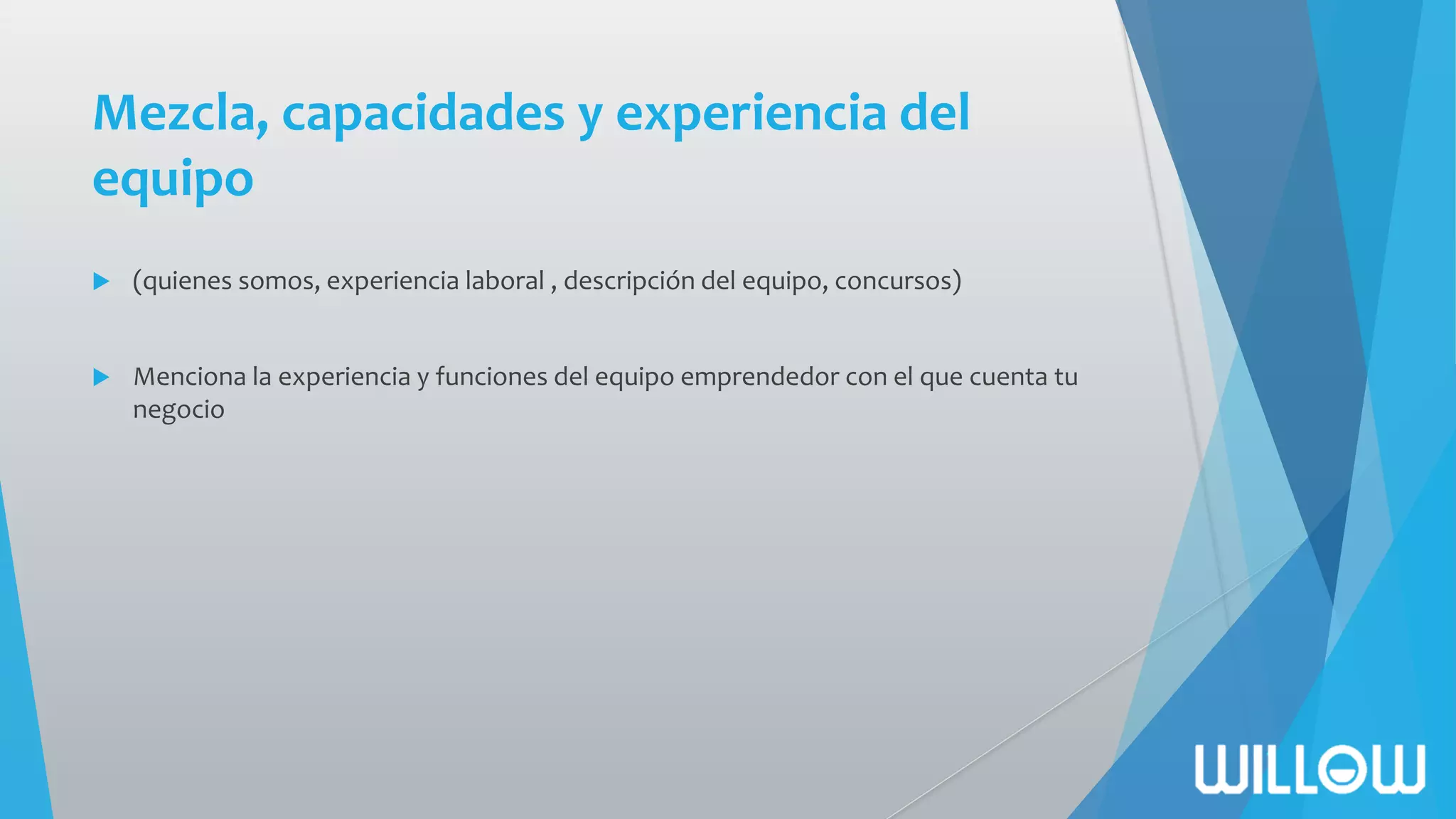 Mezcla, capacidades y experiencia del
equipo
 (quienes somos, experiencia laboral , descripción del equipo, concursos)
 Menciona la experiencia y funciones del equipo emprendedor con el que cuenta tu
negocio
 
