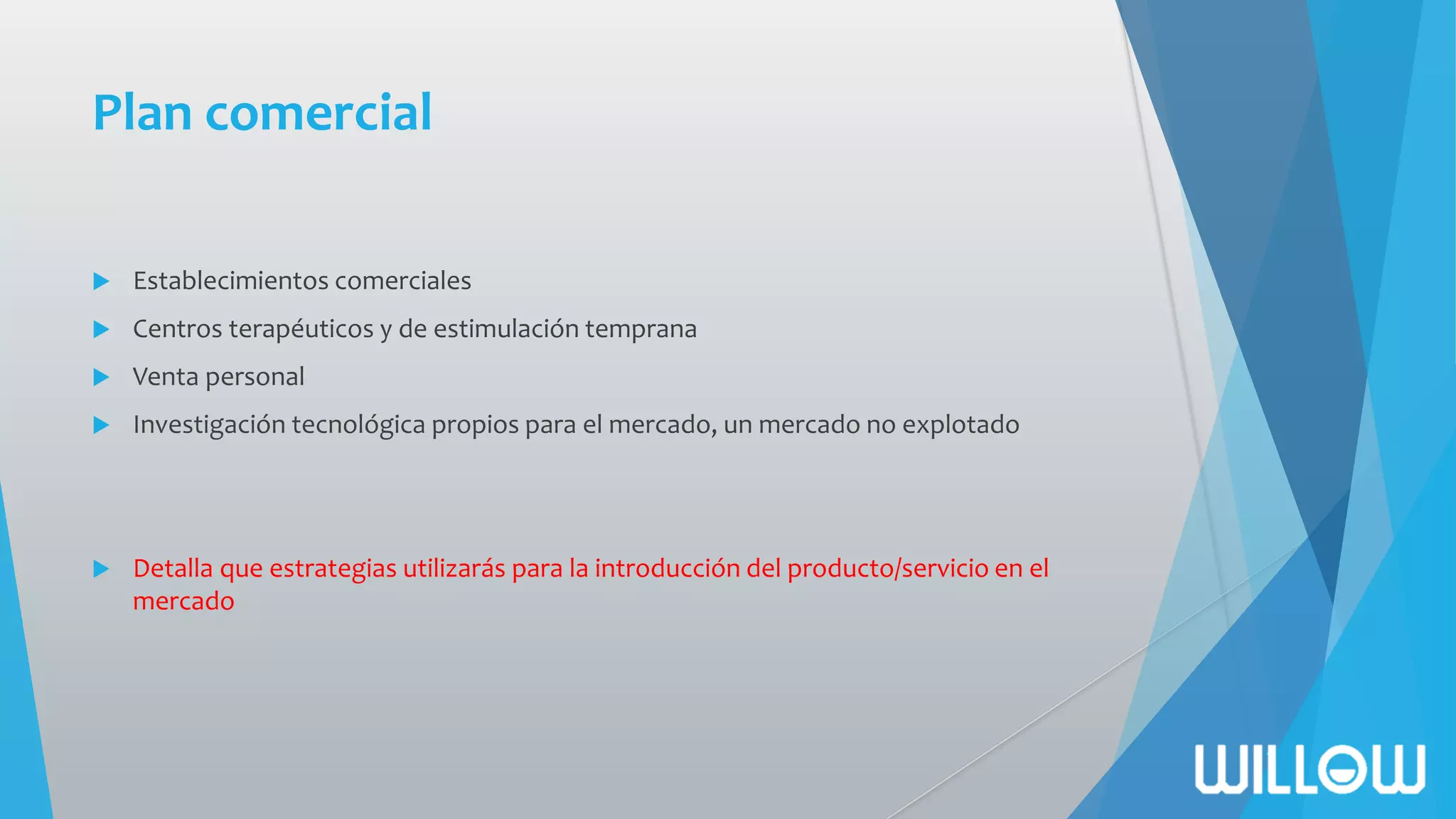 Plan comercial
 Establecimientos comerciales
 Centros terapéuticos y de estimulación temprana
 Venta personal
 Investigación tecnológica propios para el mercado, un mercado no explotado
 Detalla que estrategias utilizarás para la introducción del producto/servicio en el
mercado
 