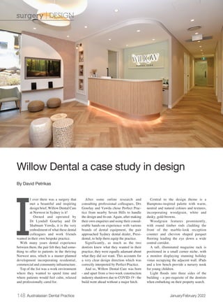 148 Australasian Dental Practice	 January/February 2022
I
f ever there was a surgery that
met a beautiful and inspiring
design brief, Willow Dental Care
at Norwest in Sydney is it!
Owned and operated by
Dr Lyndall Gourlay and Dr
Shabnam Vawda, it is the very
embodiment of what these dental
colleagues and work friends
wanted in their own bespoke practice.
With many years dental experience
between them, the pair felt they had some-
thing to offer to patients in the thriving
Norwest area, which is a master planned
development incorporating residential,
commercial and community infrastructure.
Top of the list was a work environment
where they wanted to spend time and
where patients would feel calm, relaxed
and professionally cared for.
After some online research and
consulting professional colleagues, Drs
Gourlay and Vawda chose Perfect Prac-
tice from nearby Seven Hills to handle
the design and fit-out. Again, after making
their own enquiries and using their consid-
erable hands-on experience with various
brands of dental equipment, the pair
approached Sydney dental dealer, Presi-
dental, to help them equip the practice.
Significantly, as much as the two
dentists knew what they wanted in their
practice, they were equally adamant about
what they did not want. This accounts for
a very clear design direction which was
correctly interpreted by Perfect Practice.
And so, Willow Dental Care was born
- and apart from a two-week construction
industry shutdown due to COVID-19 - the
build went ahead without a major hitch.
Central to the design theme is a
Hamptons-inspired palette with warm,
neutral and natural colours and textures,
incorporating woodgrain, white and
dusky, gold-browns.
Woodgrain features prominently,
with round timber rods cladding the
front of the marble-look reception
counter and chevron shaped parquet
flooring leading the eye down a wide
central corridor.
A tall, illuminated magazine rack is
positioned in a small corner niche, with
a monitor displaying stunning holiday
vistas occupying the adjacent wall. iPads
and a low bench provide a nursery nook
for young children.
Light floods into three sides of the
building - a pre-requisite of the dentists
when embarking on their property search.
Willow Dental a case study in design
By David Petrikas
surgery | DESIGN
 