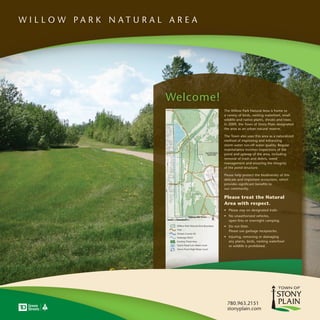W I L L O W PA R K N AT U R A L A R E A




                                Welcome!
                                                                      The Willow Park Natural Area is home to
                                                                      a variety of birds, nesting waterfowl, small
                                                                      wildlife and native plants, shrubs and trees.
                                                                      In 2009, the Town of Stony Plain designated
                                                                      the area as an urban natural reserve.

                                                                      The Town also uses this area as a naturalized
                                                                      method of improving and enhancing
                                                                      storm water run-off water quality. Regular
                                                                      maintenance involves inspections of the
                                                                      pond and upkeep of the area, including
                                                                      removal of trash and debris, weed
                                                                      management and ensuring the integrity
                                                                      of the pond structure.

                                                                      Please help protect the biodiversity of this
                                                                      delicate and important ecosystem, which
                                                                      provides significant benefits to
                                                                      our community.

                                                                      Please treat the Natural
                                                                      Area with respect.
                                                                      • Please stay on designated trails.
                                                                      • No unauthorized vehicles,
                                                                        open fires or overnight camping.
                                  Willow Park Natural Area Boundary   • Do not litter.
                                  Trail
                                                                        Please use garbage receptacles.
                                  Stream Course #2
                                  Drainage Ditch                      • Injuring, removing or damaging
                                  Existing Treed Area                   any plants, birds, nesting waterfowl
                                  Storm Pond Low Water Level            or wildlife is prohibited.
                                  Storm Pond High Water Level




                                                                        780.963.2151
                                                                        stonyplain.com
 