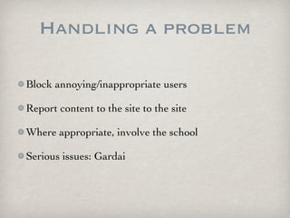 Handling a problem

Block annoying/inappropriate users

Report content to the site to the site

Where appropriate, involve the school

Serious issues: Gardai
 
