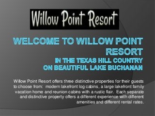 Willow Point Resort offers three distinctive properties for their guests
to choose from: modern lakefront log cabins, a large lakefront family
vacation home and reunion cabins with a rustic flair. Each separate
and distinctive property offers a different experience with different
amenities and different rental rates.
 