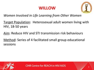 WILLOW
Women Involved in Life Learning from Other Women
Target Population: Heterosexual adult women living with
HIV, 18-50 years
Aim: Reduce HIV and STI transmission risk behaviours
Method: Series of 4 facilitated small group educational
sessions
3
 