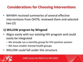 Considerations for Choosing Interventions
• WHIWH received summaries of several effective
interventions from OHTN, reviewed them and selected
two (2)
1) WILLOW program by Wingood
• Aligns easily with our existing HIV program and could
easily be integrated
– We already run a monthly group for HIV-positive women
– We have smaller mental health groups
• WILLOW could fall under this structure
5
 