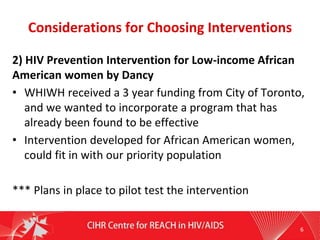 Considerations for Choosing Interventions
2) HIV Prevention Intervention for Low-income African
American women by Dancy
• WHIWH received a 3 year funding from City of Toronto,
and we wanted to incorporate a program that has
already been found to be effective
• Intervention developed for African American women,
could fit in with our priority population
*** Plans in place to pilot test the intervention
6
 