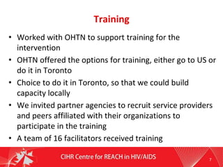Training
• Worked with OHTN to support training for the
intervention
• OHTN offered the options for training, either go to US or
do it in Toronto
• Choice to do it in Toronto, so that we could build
capacity locally
• We invited partner agencies to recruit service providers
and peers affiliated with their organizations to
participate in the training
• A team of 16 facilitators received training
7
 