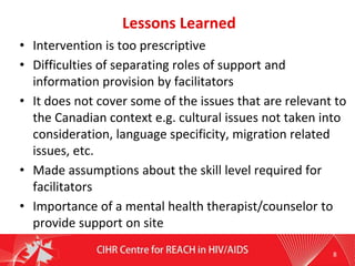 Lessons Learned
• Intervention is too prescriptive
• Difficulties of separating roles of support and
information provision by facilitators
• It does not cover some of the issues that are relevant to
the Canadian context e.g. cultural issues not taken into
consideration, language specificity, migration related
issues, etc.
• Made assumptions about the skill level required for
facilitators
• Importance of a mental health therapist/counselor to
provide support on site
8
 