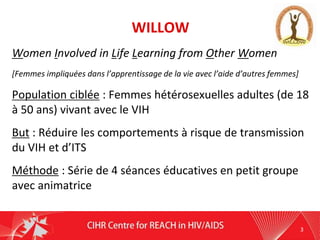 WILLOW
Women Involved in Life Learning from Other Women
[Femmes impliquées dans l’apprentissage de la vie avec l’aide d’autres femmes]
Population ciblée : Femmes hétérosexuelles adultes (de 18
à 50 ans) vivant avec le VIH
But : Réduire les comportements à risque de transmission
du VIH et d’ITS
Méthode : Série de 4 séances éducatives en petit groupe
avec animatrice
3
 