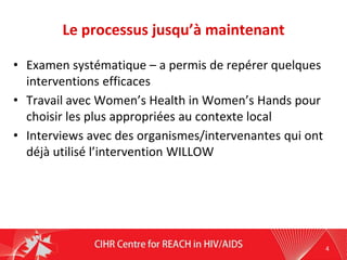 Le processus jusqu’à maintenant
• Examen systématique – a permis de repérer quelques
interventions efficaces
• Travail avec Women’s Health in Women’s Hands pour
choisir les plus appropriées au contexte local
• Interviews avec des organismes/intervenantes qui ont
déjà utilisé l’intervention WILLOW
4
 