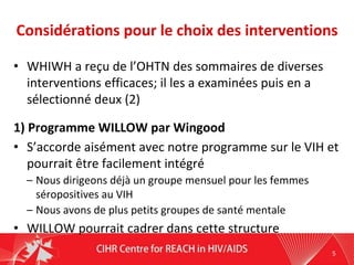 Considérations pour le choix des interventions
• WHIWH a reçu de l’OHTN des sommaires de diverses
interventions efficaces; il les a examinées puis en a
sélectionné deux (2)
1) Programme WILLOW par Wingood
• S’accorde aisément avec notre programme sur le VIH et
pourrait être facilement intégré
– Nous dirigeons déjà un groupe mensuel pour les femmes
séropositives au VIH
– Nous avons de plus petits groupes de santé mentale
• WILLOW pourrait cadrer dans cette structure
5
 