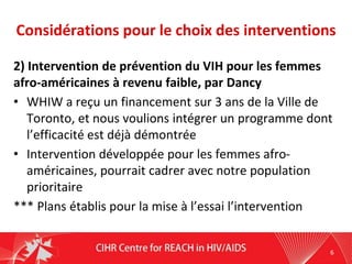 Considérations pour le choix des interventions
2) Intervention de prévention du VIH pour les femmes
afro-américaines à revenu faible, par Dancy
• WHIW a reçu un financement sur 3 ans de la Ville de
Toronto, et nous voulions intégrer un programme dont
l’efficacité est déjà démontrée
• Intervention développée pour les femmes afro-
américaines, pourrait cadrer avec notre population
prioritaire
*** Plans établis pour la mise à l’essai l’intervention
6
 