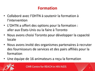 Formation
• Collaboré avec l’OHTN à soutenir la formation à
l’intervention
• L’OHTN a offert des options pour la formation :
aller aux États-Unis ou la faire à Toronto
• Nous avons choisi Toronto pour développer la capacité
locale
• Nous avons invité des organismes partenaires à recruter
des fournisseurs de services et des pairs affiliés pour la
formation
• Une équipe de 16 animateurs a reçu la formation
7
 