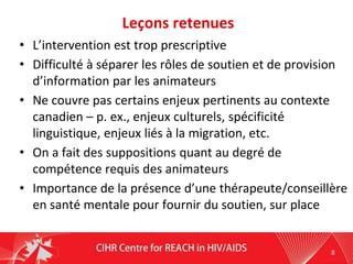 Leçons retenues
• L’intervention est trop prescriptive
• Difficulté à séparer les rôles de soutien et de provision
d’information par les animateurs
• Ne couvre pas certains enjeux pertinents au contexte
canadien – p. ex., enjeux culturels, spécificité
linguistique, enjeux liés à la migration, etc.
• On a fait des suppositions quant au degré de
compétence requis des animateurs
• Importance de la présence d’une thérapeute/conseillère
en santé mentale pour fournir du soutien, sur place
8
 