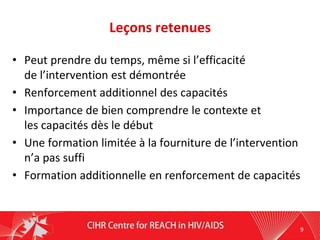 Leçons retenues
• Peut prendre du temps, même si l’efficacité
de l’intervention est démontrée
• Renforcement additionnel des capacités
• Importance de bien comprendre le contexte et
les capacités dès le début
• Une formation limitée à la fourniture de l’intervention
n’a pas suffi
• Formation additionnelle en renforcement de capacités
9
 