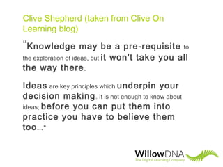 Clive Shepherd (taken from Clive On
Learning blog)
“Knowledge may be a pre-requisite to
the exploration of ideas, but it won't take you all
the way there.
Ideas are key principles which underpin your
decision making. It is not enough to know about
ideas; before you can put them into
practice you have to believe them
too…”
 