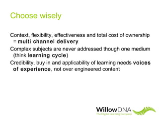 Choose wisely
Context, flexibility, effectiveness and total cost of ownership
= multi channel delivery
Complex subjects are never addressed though one medium
(think learning cycle)
Credibility, buy in and applicability of learning needs voices
of experience, not over engineered content
 