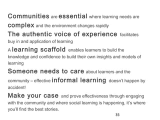 35
Communities are essential where learning needs are
complex and the environment changes rapidly
The authentic voice of experience facilitates
buy in and application of learning
A learning scaffold enables learners to build the
knowledge and confidence to build their own insights and models of
learning
Someone needs to care about learners and the
community – effective informal learning doesn’t happen by
accident!
Make your case and prove effectiveness through engaging
with the community and where social learning is happening, it’s where
you’ll find the best stories.
 