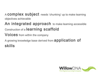 A complex subject needs ‘chunking’ up to make learning
objectives achievable
An integrated approach to make learning accessible
Construction of a learning scaffold
Voices from within the company
A growing knowledge base derived from application of
skills
 
