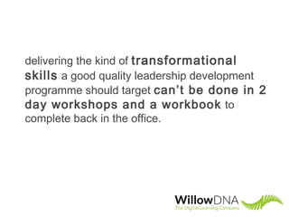 delivering the kind of transformational
skills a good quality leadership development
programme should target can’t be done in 2
day workshops and a workbook to
complete back in the office.
 