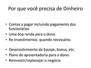 Por que você precisa de Dinheiro Contas a pagar incluindo pagamento dos funcionários Uma boa renda para o dono.  Re-investimentos  quando necessário.  Desenvolvimento da Equipe, bonus, etc.  Plano de aposentadoria para o dono. Reinvestir/replanejar o negócio  