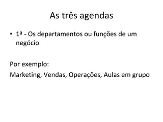 As três agendas 1ª - Os departamentos ou funções de um negócio Por exemplo: Marketing, Vendas, Operações, Aulas em grupo 