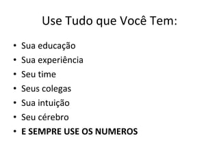 Use Tudo que Você Tem: Sua educação Sua experiência Seu time Seus colegas Sua intuição Seu cérebro E SEMPRE USE OS NUMEROS 