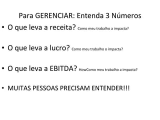 Para GERENCIAR: Entenda 3 Números O que leva a receita?  Como meu trabalho a impacta? O que leva a lucro?  Como meu trabalho o impacta? O que leva a EBITDA?  HowComo meu trabalho a impacta? MUITAS PESSOAS PRECISAM ENTENDER!!! 