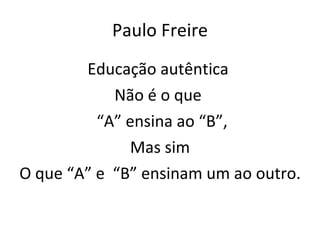Paulo Freire Educação autêntica  Não é o que  “ A” ensina ao “B”, Mas sim O que “A” e  “B” ensinam um ao outro. 