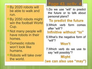 Page 43, activ. 4 By 2020 robots will be able to walk and run.  By 2050 robots might win the football World Cup.  Not many people will have robots in their homes.  Domestic robots won’t look like humans.  Robots will take over the world.  Do we use “will” to predict the future or to talk about personal plans?  Which verb form comes after “will”?  What’s the negative form of “will”?  Which verb do we use to say “will possibly”?  