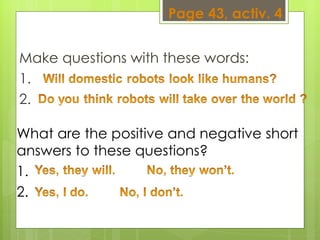 Make questions with these words:  1.  2.  What are the positive and negative short answers to these questions?  1.  2.  Page 43, activ. 4 