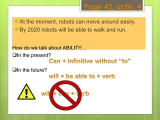 At the moment, robots can move around easily.  By 2020 robots will be able to walk and run.  How do we talk about ABILITY…  In the present?  In the future?  Page 43, activ. 4 