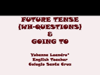 FUTURE TENSE
(WH-QUESTIONS)
      &
   GOING TO

   Yohanna Leandro*
    English Teacher
  Colegio Santa Cruz
 