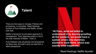 97% of Best Workplaces
have values statements.
They put their values at the
heart of everything they do.
“At Pure...what we failed to
understand is by dummy-proofing
all the systems, we would have a
system where only dummies
wanted to work there, which was
exactly what happened.”
Reed Hastings, Netflix founder
Talent
There are two ways to manage. Policies and
procedures, or principles. Reed Hastings,
founder of Pure Software and Netflix, knows
both well.
Netflix is famed for its principles approach to
management. Their expenses policy is ‘act in
the best interests of Netflix’. That’s it.
Pure Software was all policies and procedures.
As Reed said, this didn’t work out well from a
talent perspective.
 