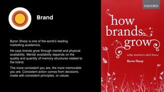 Brand
Byron Sharp is one of the world’s leading
marketing academics.
He says brands grow through mental and physical
availability. Mental availability depends on the
quality and quantity of memory structures related to
the brand.
The more consistent you are, the more memorable
you are. Consistent action comes from decisions
made with consistent principles, or values.
 