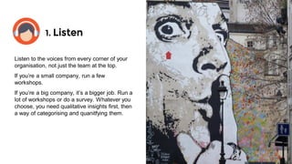 1. Listen
@davidwillans
Listen to the voices from every corner of your
organisation, not just the team at the top.
If you’re a small company, run a few
workshops.
If you’re a big company, it’s a bigger job. Run a
lot of workshops or do a survey. Whatever you
choose, you need qualitative insights first, then
a way of categorising and quantifying them.
 