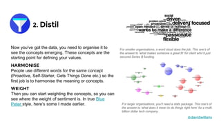 2. Distil
@davidwillans
Now you’ve got the data, you need to organise it to
see the concepts emerging. These concepts are the
starting point for defining your values.
HARMONISE
People use different words for the same concept
(Proactive, Self-Starter, Gets Things Done etc.) so the
first job is to harmonise the meaning or concepts.
WEIGHT
Then you can start weighting the concepts, so you can
see where the weight of sentiment is. In true Blue
Peter style, here’s some I made earlier.
For smaller organisations, a word cloud does the job. This one’s of
the answer to ‘what makes someone a great fit’ for client who’d just
secured Series B funding.
For larger organisations, you’ll need a stats package. This one’s of
the answer to ‘what does it mean to do things right here’ for a multi
billion dollar tech company.
 