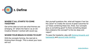 Ask yourself questions like, what will happen if we live
this value? Is it really the source of great outcomes for
us? Does combining these two, three, four concepts
give us something good? Is there something deeper
that underpins this concept? Is this too deep and
vague?
To ease the headache, play with thinking forwards and
backwards and second order thinking.
3. Define
@davidwillans
WHERE IT ALL STARTS TO COME
TOGETHER
Get all the data out and see what themes are
emerging. Or ‘where the heat is’ as an old
Creative Director I worked with would say.
WHERE YOUR BRAIN IS GOING TO HURT
With the concepts forming, the next job is
thinking them through. This is where your brain
will hurt.
 