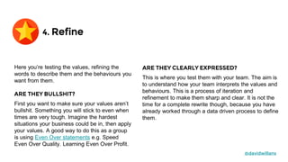 @davidwillans
Here you’re testing the values, refining the
words to describe them and the behaviours you
want from them.
ARE THEY BULLSHIT?
First you want to make sure your values aren’t
bullshit. Something you will stick to even when
times are very tough. Imagine the hardest
situations your business could be in, then apply
your values. A good way to do this as a group
is using Even Over statements e.g. Speed
Even Over Quality. Learning Even Over Profit.
ARE THEY CLEARLY EXPRESSED?
This is where you test them with your team. The aim is
to understand how your team interprets the values and
behaviours. This is a process of iteration and
refinement to make them sharp and clear. It is not the
time for a complete rewrite though, because you have
already worked through a data driven process to define
them.
4. Refine
 