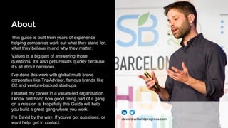 About
This guide is built from years of experience
helping companies work out what they stand for,
what they believe in and why they matter.
Values is a big part of answering those
questions. It’s also gets results quickly because
it’s all about decisions.
I’ve done this work with global multi-brand
corporates like TripAdvisor, famous brands like
O2 and venture-backed start-ups.
I started my career in a values-led organisation.
I know first hand how good being part of a gang
on a mission is. Hopefully this Guide will help
you build a great gang where you work.
I’m David by the way. If you’ve got questions, or
want help, get in contact.
david@willandprogress.com
 