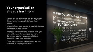 Your organisation
already has them
TRUTH
If they aren’t true, by definition they’re a lie.
DEFINED
With clear behaviours so people know how to
live them.
STRETCHING
So they make you better every day.
EASY TO SAY
So you can use them in conversation to make
decisions.
3, 4 OR 5 IN NUMBER
If you can’t remember them, how can you use
them?
Five rules of good values
Values are the framework for ‘the way we do
things here’. How people behave. Your
culture.
When defining your values, you’re building the
framework of your culture.
Then you can understand whether what you
have will create the business you want.
Something Uber’s investors might have
spotted if they’d paid attention.
Once you understand your values, you can
use them to shape your culture.
 