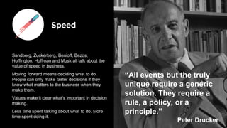 Speed
Sandberg, Zuckerberg, Benioff, Bezos,
Huffington, Hoffman and Musk all talk about the
value of speed in business.
Moving forward means deciding what to do.
People can only make faster decisions if they
know what matters to the business when they
make them.
Values make it clear what’s important in decision
making.
Less time spent talking about what to do. More
time spent doing it.
“All events but the truly
unique require a generic
solution. They require a
rule, a policy, or a
principle.”
Peter Drucker
 