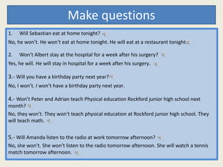 Make questions
1. Will Sebastian eat at home tonight?
No, he won’t. He won’t eat at home tonight. He will eat at a restaurant tonight.
2. Won’t Albert stay at the hospital for a week after his surgery?
Yes, he will. He will stay in hospital for a week after his surgery.
3.- Will you have a birthday party next year?
No, I won’t. I won’t have a birthday party next year.
4.- Won’t Peter and Adrian teach Physical education Rockford junior high school next
month?
No, they won’t. They won’t teach physical education at Rockford junior high school. They
will teach math.
5.- Will Amanda listen to the radio at work tomorrow afternoon?
No, she won’t. She won’t listen to the radio tomorrow afternoon. She will watch a tennis
match tomorrow afternoon.
 