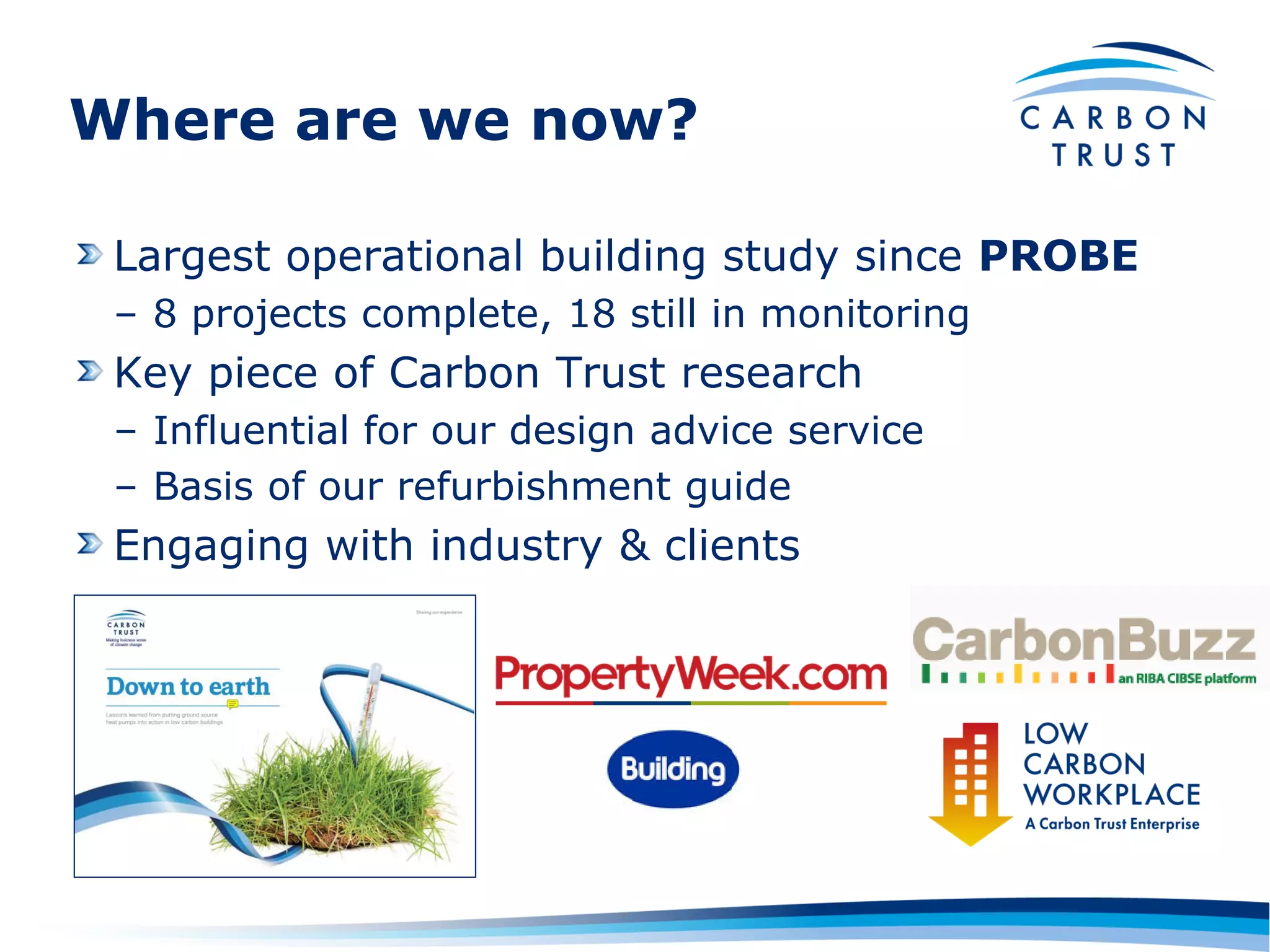 Where are we now?

 Largest operational building study since PROBE
 – 8 projects complete, 18 still in monitoring
 Key piece of Carbon Trust research
 – Influential for our design advice service
 – Basis of our refurbishment guide
 Engaging with industry & clients
 