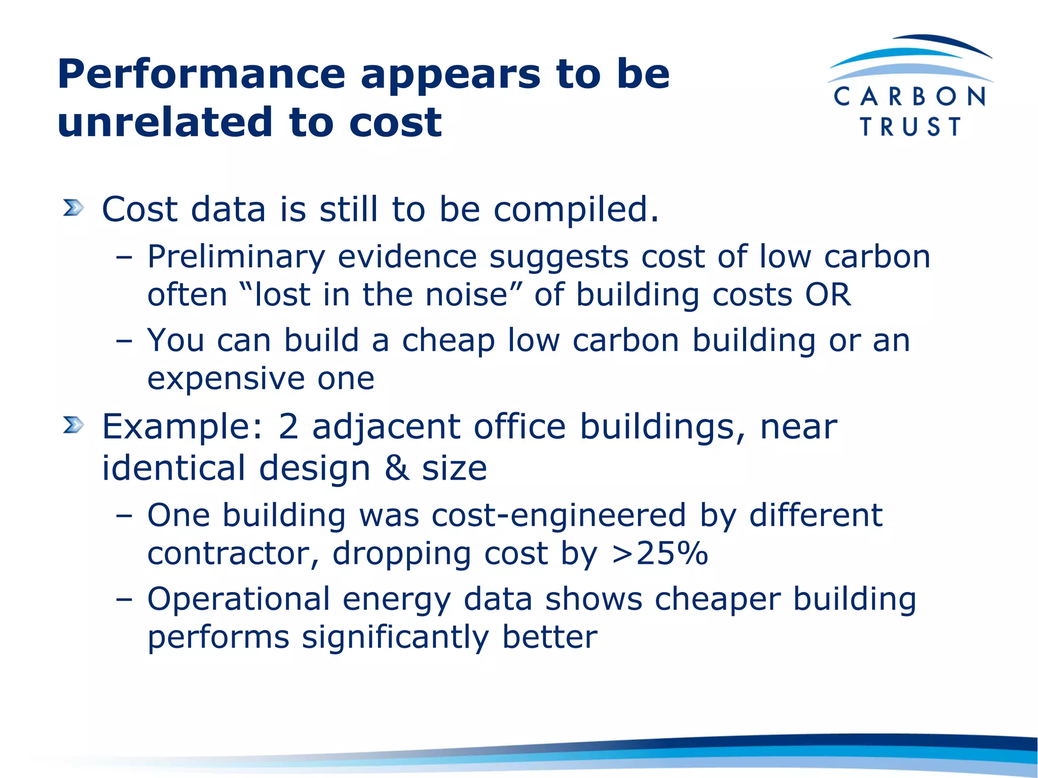Performance appears to be
unrelated to cost

 Cost data is still to be compiled.
  – Preliminary evidence suggests cost of low carbon
    often “lost in the noise” of building costs OR
  – You can build a cheap low carbon building or an
    expensive one
 Example: 2 adjacent office buildings, near
 identical design & size
  – One building was cost-engineered by different
    contractor, dropping cost by >25%
  – Operational energy data shows cheaper building
    performs significantly better
 