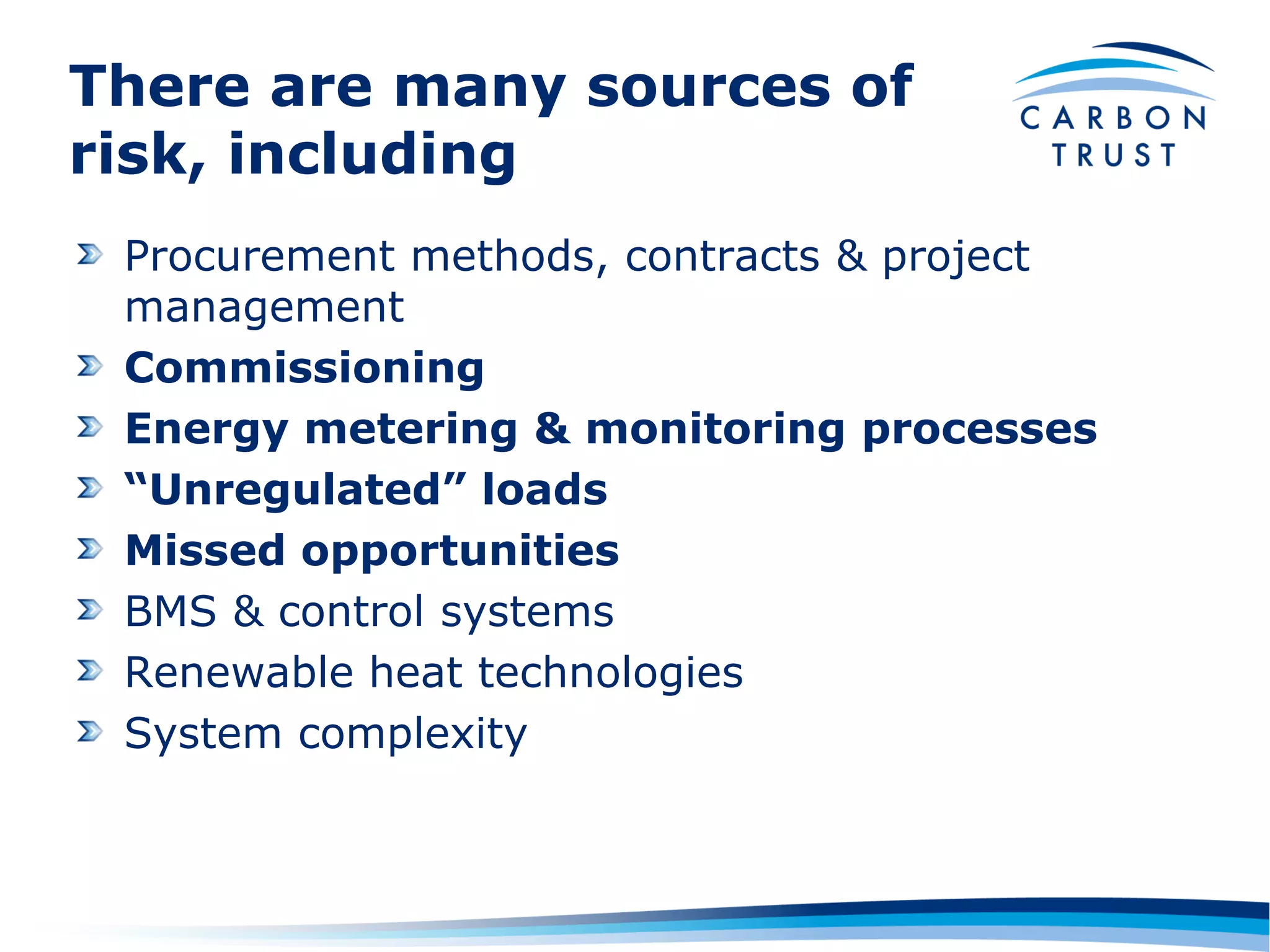 There are many sources of
risk, including
 Procurement methods, contracts & project
 management
 Commissioning
 Energy metering & monitoring processes
 “Unregulated” loads
 Missed opportunities
 BMS & control systems
 Renewable heat technologies
 System complexity
 
